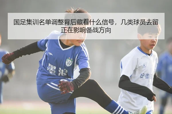 国足集训名单调整背后藏着什么信号，几类球员去留正在影响备战方向